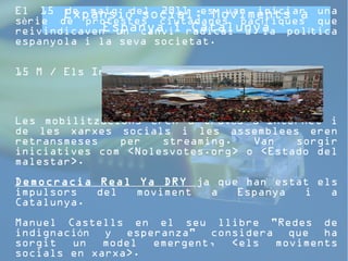 Expansió social: Moviments a 
El 15 de maig del 2011 es van iniciar una 
sèrie de protestes reivindicaven Espanya ciutadanes un canvi i radical Catalunya 
pacífiques que 
a la política 
espanyola i la seva societat. 
15 M / Els Indignats 
Les mobilitzacions eren a través d'Internet i 
de les xarxes socials i les assemblees eren 
retransmeses per streaming. Van sorgir 
iniciatives com «Nolesvotes.org» o «Estado del 
malestar». 
Democracia Real Ya DRY ja que han estat els 
impulsors del moviment a Espanya i a 
Catalunya. 
Manuel Castells en el seu llibre "Redes de 
indignación y esperanza" considera que ha 
sorgit un model emergent, «els moviments 
socials en xarxa». 
 