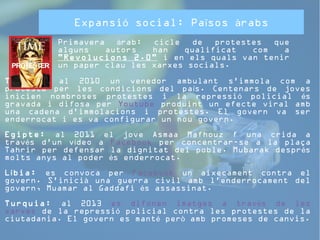 Expansió social: Països àrabs 
Primavera àrab: cicle de protestes que 
alguns autors han qualificat com a 
"Revolucions 2.0" i en els quals van tenir 
un paper clau les xarxes socials. 
Tunísia: al 2010 un venedor ambulant s'immola com a 
protesta per les condicions del país. Centenars de joves 
inicien nombroses protestes i la repressió policial és 
gravada i difosa per Youtube produint un efecte viral amb 
una cadena d'immolacions i protestes. El govern va ser 
enderrocat i es va configurar un nou govern. 
Egipte: al 2011 el jove Asmaa Mafhouz f una crida a 
través d'un vídeo a Facebook per concentrar-se a la plaça 
Tahrir per defensar la dignitat del poble. Mubarak després 
molts anys al poder és enderrocat. 
Líbia: es convoca per Facebook un aixecament contra el 
govern. S'inicià una guerra civil amb l'enderrocament del 
govern, Muamar al Gaddafi és assassinat. 
Turquia: al 2013 es difonen imatges a través de les 
xarxes de la repressió policial contra les protestes de la 
ciutadania. El govern es manté però amb promeses de canvis. 
 