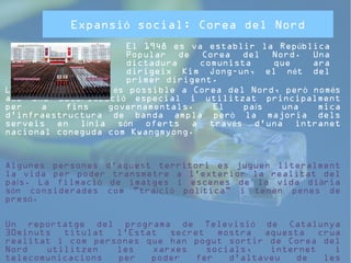 Expansió social: Corea del Nord 
El 1948 es va establir la República 
Popular de Corea del Nord. Una 
dictadura comunista que ara 
dirigeix Kim Jong-un, el nét del 
primer dirigent. 
L'accés a internet és possible a Corea del Nord, però només 
amb una autorització especial i utilitzat principalment 
per a fins governamentals. El país una mica 
d'infraestructura de banda ampla però la majoria dels 
serveis en línia són oferts a través d'una intranet 
nacional coneguda com Kwangmyong. 
Algunes persones d'aquest territori es juguen literalment 
la vida per poder transmetre a l'exterior la realitat del 
país. La filmació de imatges i escenes de la vida diària 
són considerades com "traïció política" i tenen penes de 
presó. 
Un reportatge del programa de Televisió de Catalunya 
30minuts titulat l'Estat secret mostra aquesta crua 
realitat i com persones que han pogut sortir de Corea del 
Nord utilitzen les xarxes socials, internet i 
telecomunicacions per poder fer d'altaveu de les 
situacions que van viure i que encara perduren al país. 
 