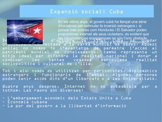Expansió social: Cuba 
En els últims anys, el govern cubà ha llançat una sèrie 
d'iniciatives per estimular la inversió estrangera i, si 
països més pobres com Hondures i El Salvador poden 
proporcionar internet als seus ciutadans, és evident que 
les circumstàncies econòmiques no són l'únic obstacle. 
Així que només queda el temor a la llibertat d'informació. 
Des de l’onze d'octubre de 1996, Cuba va quedar 
oficialment connectada a la xarxa mundial de dades. Aquest 
enllaç no només té l'avantatge de permetre l'accés al 
patrimoni mundial de coneixements, també representa un 
mitjà ideal per difondre la realitat nacional i donar a 
conèixer les tantes vegades manipulada realitat 
sociopolítica i cultural de l’illa. 
Tot i així només és utilitzat per periodistes, diplomàtics 
estrangers i funcionaris de l'estat. Algunes persones 
poden tenir accés dins d'un Cibercafè o a les Universitats. 
Quatre anys després, Internet no és accessible per a 
tothom. Les raons són diverses: 
- L'embargament econòmic dels Estats Units a Cuba 
- Economia cubana 
- La por del govern a la llibertat d'informació 
 