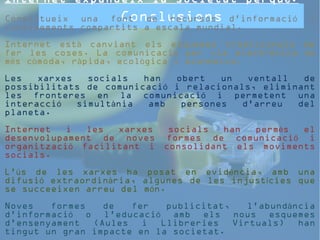 Internet expandeix la societat perquè: 
Constitueix una font Conclusions 
de recursos d'informació i 
coneixements compartits a escala mundial. 
Internet està canviant els esquemes tradicionals de 
fer les coses. La comunicació per via electrònica és 
més còmoda, ràpida, ecològica i econòmica. 
Les xarxes socials han obert un ventall de 
possibilitats de comunicació i relacionals, eliminant 
les fronteres en la comunicació i permetent una 
interacció simultània amb persones d'arreu del 
planeta. 
Internet i les xarxes socials han permès el 
desenvolupament de noves formes de comunicació i 
organització facilitant i consolidant els moviments 
socials. 
L'ús de les xarxes ha posat en evidència, amb una 
difusió extraordinària, algunes de les injustícies que 
se succeeixen arreu del món. 
Noves formes de fer publicitat, l'abundància 
d’informació o l'educació amb els nous esquemes 
d'ensenyament (Aules i Llibreries Virtuals) han 
tingut un gran impacte en la societat. 
