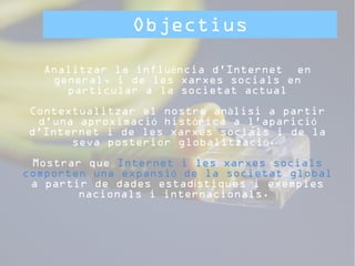 Objectius 
Analitzar la influència d’Internet en 
general, i de les xarxes socials en 
particular a la societat actual 
Contextualitzar el nostre anàlisi a partir 
d’una aproximació històrica a l’aparició 
d’Internet i de les xarxes socials i de la 
seva posterior globalització. 
Mostrar que Internet i les xarxes socials 
comporten una expansió de la societat global 
a partir de dades estadístiques i exemples 
nacionals i internacionals. 
 