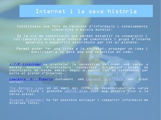 Internet i la seva història 
Constitueix una font de recursos d'informació i coneixements 
compartits a escala mundial. 
És la via de comunicació que permet establir la cooperació i 
col·laboració entre gran nombre de comunitats i grups d’interès 
generals o específics distribuïts per tot el planeta. 
Permet poder fer una crida a la societat, propagar un idea i 
mobilitzar a la gent amb uns objectius en comú. 
J.C.R Licklider va plantejar la necessitat de crear una xarxa a 
escala mundial d'ordinadors connectats mitjançant línies de 
comunicació de banda ampla, degut a aquest fet és considerat per 
molts el pioner d'Internet. 
Lawrence G. Roberts Juntament amb Leonard Kleinrock van crear 
ARPANET 
Tim Berners Lee, en el marc del CERN, va desenvolupar una xarxa 
oberta, lliure i gratuïta (World Wide Web) que donaria lloc a la 
xarxa actual. 
Douglas Engelbart Va fer possible enllaçar i compartir informació de 
diverses fonts. 
 
