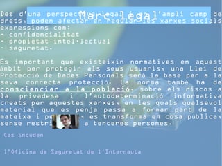Marc legal 
Des d'una perspectiva legal i en l'ampli camp de 
drets, poden afectar en regular les xarxes socials 
expressions com: 
- confidencialitat 
- propietat intel·lectual 
- seguretat. 
s important que existeixin normatives É en aquest 
àmbit per protegir als seus usuaris, una Llei de 
Protecció de Dades Personals serà la base per a la 
seva correcta protecció. La norma també ha de 
conscienciar a la població, sobre els riscos a 
la privadesa i l'autodeterminació informativa 
creats per aquestes xarxes, en les quals qualsevol 
material que es penja passa a formar part de la 
mateixa i per tant, es transforma en cosa pública, 
sense restriccions a terceres persones. 
Cas Snowden 
l'Oficina de Seguretat de l'Internauta 
 