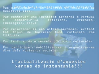 Per a què puc usar una xarxa social? 
Puc participar en un projecte en línia des de 
qualsevol lloc. 
Puc construir una identitat personal o virtual 
i compartir-la (aficions, creences, 
ideologies, etc.) 
Puc relacionar-me amb altres persones, evitant 
tot tipus de barreres tant culturals com 
físiques. 
Puc tenir accés a serveis públics i culturals. 
Puc participar, mobilitzar-me i organitzar-me 
dins dels moviments socials. 
L'actualització d'aquestes 
xarxes és instantània!!! 
 