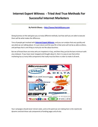 Internet Expert Witness - Tried And True Methods For
             Successful Internet Marketers
_____________________________________________________________________________________

                         By Patrick Oleary - http://www.PatrickOLeary.com



Doing business on the web gives you so many different methods, but how well you are able to execute
them will be what makes the difference.

Tons of people get involved with Internet Expert Witness, and you can analyze that very quickly and
see what we are talking about. It is just nature and the way life is that some will not be as able as others,
and perhaps that is one thing so many do not like about business.

But we all know there are many who are impatient or lazy, and then they just do the bare minimum with
any endeavor. If you have never stopped and thought about it, then it is easy to see that online
marketing has so many little components that really must be there in order to make it all work.




Your campaigns should never remain static, and so the point we are making here is the need to be
dynamic and test those sub-components of landing pages and all else.
 