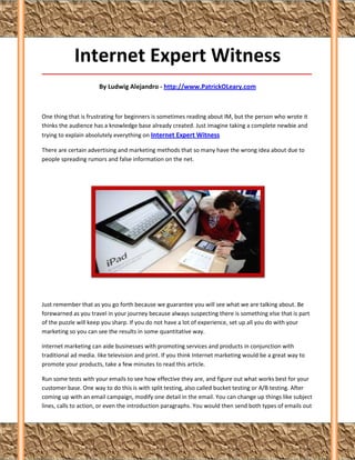 Internet Expert Witness
_____________________________________________________________________________________

                      By Ludwig Alejandro - http://www.PatrickOLeary.com



One thing that is frustrating for beginners is sometimes reading about IM, but the person who wrote it
thinks the audience has a knowledge base already created. Just imagine taking a complete newbie and
trying to explain absolutely everything on Internet Expert Witness

There are certain advertising and marketing methods that so many have the wrong idea about due to
people spreading rumors and false information on the net.




Just remember that as you go forth because we guarantee you will see what we are talking about. Be
forewarned as you travel in your journey because always suspecting there is something else that is part
of the puzzle will keep you sharp. If you do not have a lot of experience, set up all you do with your
marketing so you can see the results in some quantitative way.

Internet marketing can aide businesses with promoting services and products in conjunction with
traditional ad media. like television and print. If you think Internet marketing would be a great way to
promote your products, take a few minutes to read this article.

Run some tests with your emails to see how effective they are, and figure out what works best for your
customer base. One way to do this is with split testing, also called bucket testing or A/B testing. After
coming up with an email campaign, modify one detail in the email. You can change up things like subject
lines, calls to action, or even the introduction paragraphs. You would then send both types of emails out
 