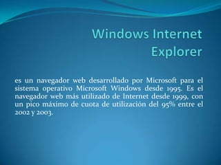 es un navegador web desarrollado por Microsoft para el
sistema operativo Microsoft Windows desde 1995. Es el
navegador web más utilizado de Internet desde 1999, con
un pico máximo de cuota de utilización del 95% entre el
2002 y 2003.
 