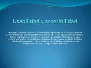 Internet Explorer hace uso de la accesibilidad prevista en Windows. Internet
Explorer también es una interfaz de usuario de FTP, con operaciones similares a
   las del Explorador de Windows (aunque ésta característica requiere una
 ventana que se abre en las últimas versiones del navegador, en lugar de forma
    nativa en el navegador). Las versiones recientes bloquean las ventanas
               emergentes e incluyen navegación por pestañas.
 