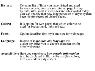 History:  Contains list of links you have visited and used for easy access, user can see internet page history  by date, sites, most visited sites and sites visited today  user can specify that how long period (# of days) system  keep history record of visited pages.  Colors:  It is option for web pages that which color to be used for background, links and text.  Fonts:  Option describes font style and size for web pages.  Language:   In case of  more than one language  this  dialog box offer you to choose character set for these web pages.  Accessibility:  Here you can choose how  certain information is to be displayed in IE.  i.e fonts styles, colors, text size and own style sheet.  