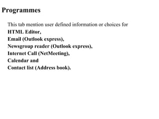 Programmes This tab mention user defined information or choices for  HTML Editor,  Email (Outlook express), Newsgroup reader (Outlook express), Internet Call (NetMeeting), Calendar and  Contact list (Address book).  