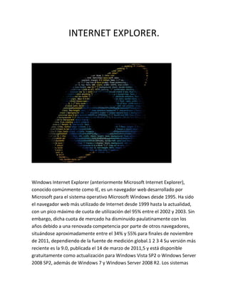 INTERNET EXPLORER.




Windows Internet Explorer (anteriormente Microsoft Internet Explorer),
conocido comúnmente como IE, es un navegador web desarrollado por
Microsoft para el sistema operativo Microsoft Windows desde 1995. Ha sido
el navegador web más utilizado de Internet desde 1999 hasta la actualidad,
con un pico máximo de cuota de utilización del 95% entre el 2002 y 2003. Sin
embargo, dicha cuota de mercado ha disminuido paulatinamente con los
años debido a una renovada competencia por parte de otros navegadores,
situándose aproximadamente entre el 34% y 55% para finales de noviembre
de 2011, dependiendo de la fuente de medición global.1 2 3 4 Su versión más
reciente es la 9.0, publicada el 14 de marzo de 2011,5 y está disponible
gratuitamente como actualización para Windows Vista SP2 o Windows Server
2008 SP2, además de Windows 7 y Windows Server 2008 R2. Los sistemas
 
