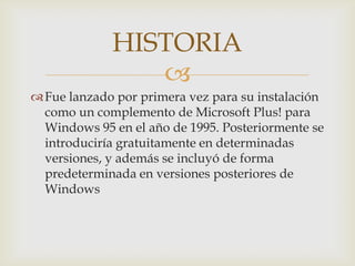 HISTORIA
                
 Fue lanzado por primera vez para su instalación
  como un complemento de Microsoft Plus! para
  Windows 95 en el año de 1995. Posteriormente se
  introduciría gratuitamente en determinadas
  versiones, y además se incluyó de forma
  predeterminada en versiones posteriores de
  Windows
 
