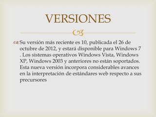 VERSIONES
                 
 Su versión más reciente es 10, publicada el 26 de
  octubre de 2012, y estará disponible para Windows 7
  . Los sistemas operativos Windows Vista, Windows
  XP, Windows 2003 y anteriores no están soportados.
  Esta nueva versión incorpora considerables avances
  en la interpretación de estándares web respecto a sus
  precursores
 