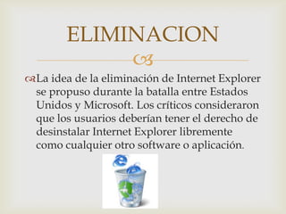 ELIMINACION
             
La idea de la eliminación de Internet Explorer
 se propuso durante la batalla entre Estados
 Unidos y Microsoft. Los críticos consideraron
 que los usuarios deberían tener el derecho de
 desinstalar Internet Explorer libremente
 como cualquier otro software o aplicación.
 