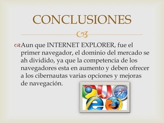 CONCLUSIONES
          
Aun que INTERNET EXPLORER, fue el
 primer navegador, el dominio del mercado se
 ah dividido, ya que la competencia de los
 navegadores esta en aumento y deben ofrecer
 a los cibernautas varias opciones y mejoras
 de navegación.
 