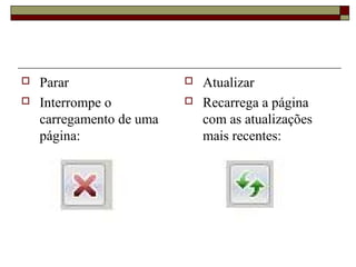  Parar
 Interrompe o
carregamento de uma
página:
 Atualizar
 Recarrega a página
com as atualizações
mais recentes:
 