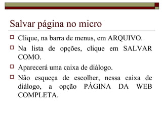 Salvar página no micro
 Clique, na barra de menus, em ARQUIVO.
 Na lista de opções, clique em SALVAR
COMO.
 Aparecerá uma caixa de diálogo.
 Não esqueça de escolher, nessa caixa de
diálogo, a opção PÁGINA DA WEB
COMPLETA.
 