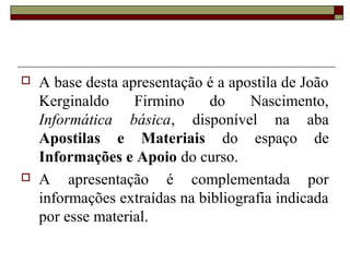  A base desta apresentação é a apostila de João
Kerginaldo Firmino do Nascimento,
Informática básica, disponível na aba
Apostilas e Materiais do espaço de
Informações e Apoio do curso.
 A apresentação é complementada por
informações extraídas na bibliografia indicada
por esse material.
 