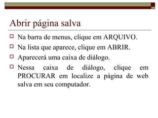 Abrir página salva
 Na barra de menus, clique em ARQUIVO.
 Na lista que aparece, clique em ABRIR.
 Aparecerá uma caixa de diálogo.
 Nessa caixa de diálogo, clique em
PROCURAR em localize a página de web
salva em seu computador.
 