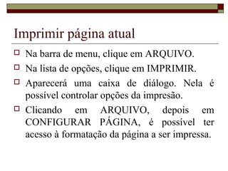Imprimir página atual
 Na barra de menu, clique em ARQUIVO.
 Na lista de opções, clique em IMPRIMIR.
 Aparecerá uma caixa de diálogo. Nela é
possível controlar opções da impresão.
 Clicando em ARQUIVO, depois em
CONFIGURAR PÁGINA, é possível ter
acesso à formatação da página a ser impressa.
 