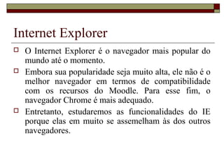 Internet Explorer
 O Internet Explorer é o navegador mais popular do
mundo até o momento.
 Embora sua popularidade seja muito alta, ele não é o
melhor navegador em termos de compatibilidade
com os recursos do Moodle. Para esse fim, o
navegador Chrome é mais adequado.
 Entretanto, estudaremos as funcionalidades do IE
porque elas em muito se assemelham às dos outros
navegadores.
 