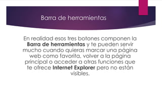 Barra de herramientas
En realidad esos tres botones componen la
Barra de herramientas y te pueden servir
mucho cuando quieras marcar una página
web como favorita, volver a la página
principal o acceder a otras funciones que
te ofrece Internet Explorer pero no están
visibles.
 