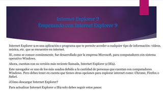 Internet Explorer 9
Empezando con Internet Explorer 9
Internet Explorer 9 es una aplicación o programa que te permite acceder a cualquier tipo de información: vídeos,
música, etc. que se encuentre en internet.
IE, como se conoce comúnmente, fue desarrollado por la empresa Microsoft, para computadores con sistema
operativo Windows.
Ahora, cuentan con su versión más reciente llamada, Internet Explorer 9 (IE9).
Este navegador es uno de los más usados debido a la cantidad de personas que cuentan con computadores
Windows. Pero debes tener en cuenta que tienes otras opciones para explorar internet como: Chrome, Firefox o
Safari.
¿Cómo descargar Internet Explorer?
Para actualizar Internet Explorer a IE9 solo debes seguir estos pasos:
 