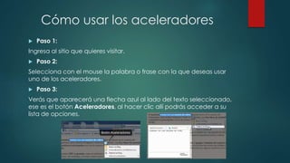 Cómo usar los aceleradores
 Paso 1:
Ingresa al sitio que quieres visitar.
 Paso 2:
Selecciona con el mouse la palabra o frase con la que deseas usar
uno de los aceleradores.
 Paso 3:
Verás que aparecerá una flecha azul al lado del texto seleccionado,
ese es el botón Aceleradores, al hacer clic allí podrás acceder a su
lista de opciones.
 