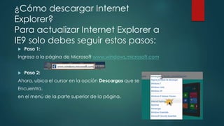 ¿Cómo descargar Internet
Explorer?
Para actualizar Internet Explorer a
IE9 solo debes seguir estos pasos:
 Paso 1:
Ingresa a la página de Microsoft www.windows.microsoft.com
 Paso 2:
Ahora, ubica el cursor en la opción Descargas que se
Encuentra.
en el menú de la parte superior de la página.
 