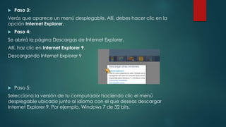  Paso 3:
Verás que aparece un menú desplegable. Allí, debes hacer clic en la
opción Internet Explorer.
 Paso 4:
Se abrirá la página Descargas de Internet Explorer.
Allí, haz clic en Internet Explorer 9.
Descargando Internet Explorer 9
 Paso 5:
Selecciona la versión de tu computador haciendo clic el menú
desplegable ubicado junto al idioma con el que deseas descargar
Internet Explorer 9. Por ejemplo, Windows 7 de 32 bits.
 