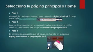 Selecciona tu página principal o Home
 Paso 1:
Abre página web que deseas poner como tu Página principal. En este
caso, será GCFAprendelibre.
 Paso 2:
Una vez te encuentres en tu página favorita, haz clic con el botón
derecho del mouse sobre la opción Home o Página principal.
 Paso 3:
En el menú desplegable que allí aparece, haz clic en la opción
Agregar o cambiar la página principal.
 