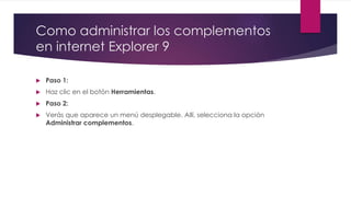 Como administrar los complementos
en internet Explorer 9
 Paso 1:
 Haz clic en el botón Herramientas.
 Paso 2:
 Verás que aparece un menú desplegable. Allí, selecciona la opción
Administrar complementos.
 