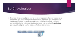 Botón Actualizar
 Cuando abras una página nueva en el navegador, algunas veces vas a
encontrar que no se completo el contenido, es decir, que no aparecen
algunas imágenes, no puedes reproducir los videos o hace falta una
parte del texto. En este caso debemos hacer clic en el botón Actualizar
para que la página vuelva a cargar todo su contenido.
 