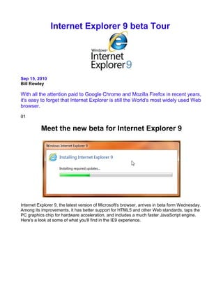 Internet Explorer 9 beta Tour




Sep 15, 2010
Bill Rowley

With all the attention paid to Google Chrome and Mozilla Firefox in recent years,
it's easy to forget that Internet Explorer is still the World's most widely used Web
browser.

01

          Meet the new beta for Internet Explorer 9




Internet Explorer 9, the latest version of Microsoft's browser, arrives in beta form Wednesday.
Among its improvements, it has better support for HTML5 and other Web standards, taps the
PC graphics chip for hardware acceleration, and includes a much faster JavaScript engine.
Here's a look at some of what you'll find in the IE9 experience.
 