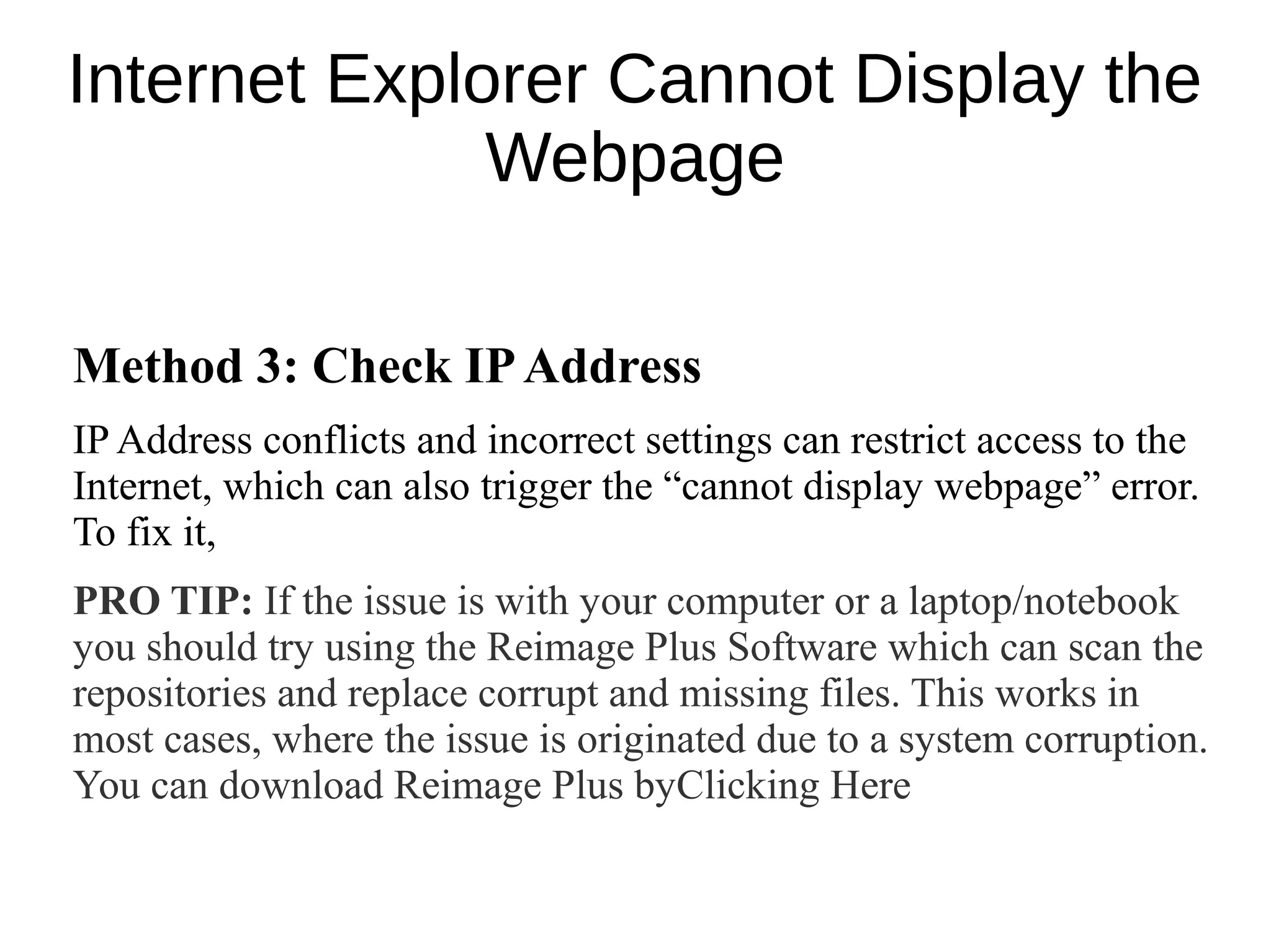 Internet Explorer Cannot Display the
Webpage
Method 3: Check IPAddress
IP Address conflicts and incorrect settings can restrict access to the
Internet, which can also trigger the “cannot display webpage” error.
To fix it,
PRO TIP: If the issue is with your computer or a laptop/notebook
you should try using the Reimage Plus Software which can scan the
repositories and replace corrupt and missing files. This works in
most cases, where the issue is originated due to a system corruption.
You can download Reimage Plus byClicking Here
 