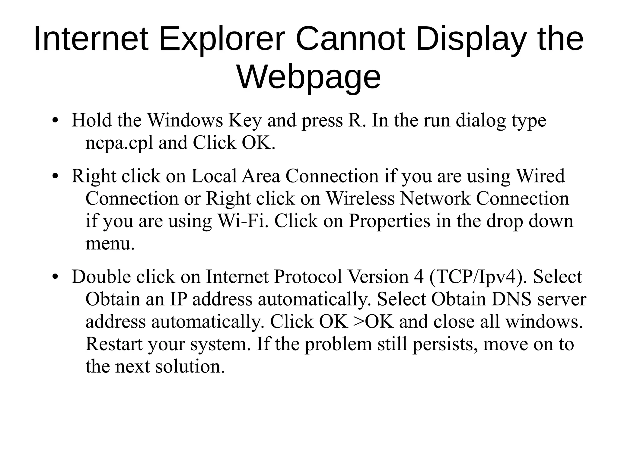 Internet Explorer Cannot Display the
Webpage
● Hold the Windows Key and press R. In the run dialog type
ncpa.cpl and Click OK.
● Right click on Local Area Connection if you are using Wired
Connection or Right click on Wireless Network Connection
if you are using Wi-Fi. Click on Properties in the drop down
menu.
● Double click on Internet Protocol Version 4 (TCP/Ipv4). Select
Obtain an IP address automatically. Select Obtain DNS server
address automatically. Click OK >OK and close all windows.
Restart your system. If the problem still persists, move on to
the next solution.
 