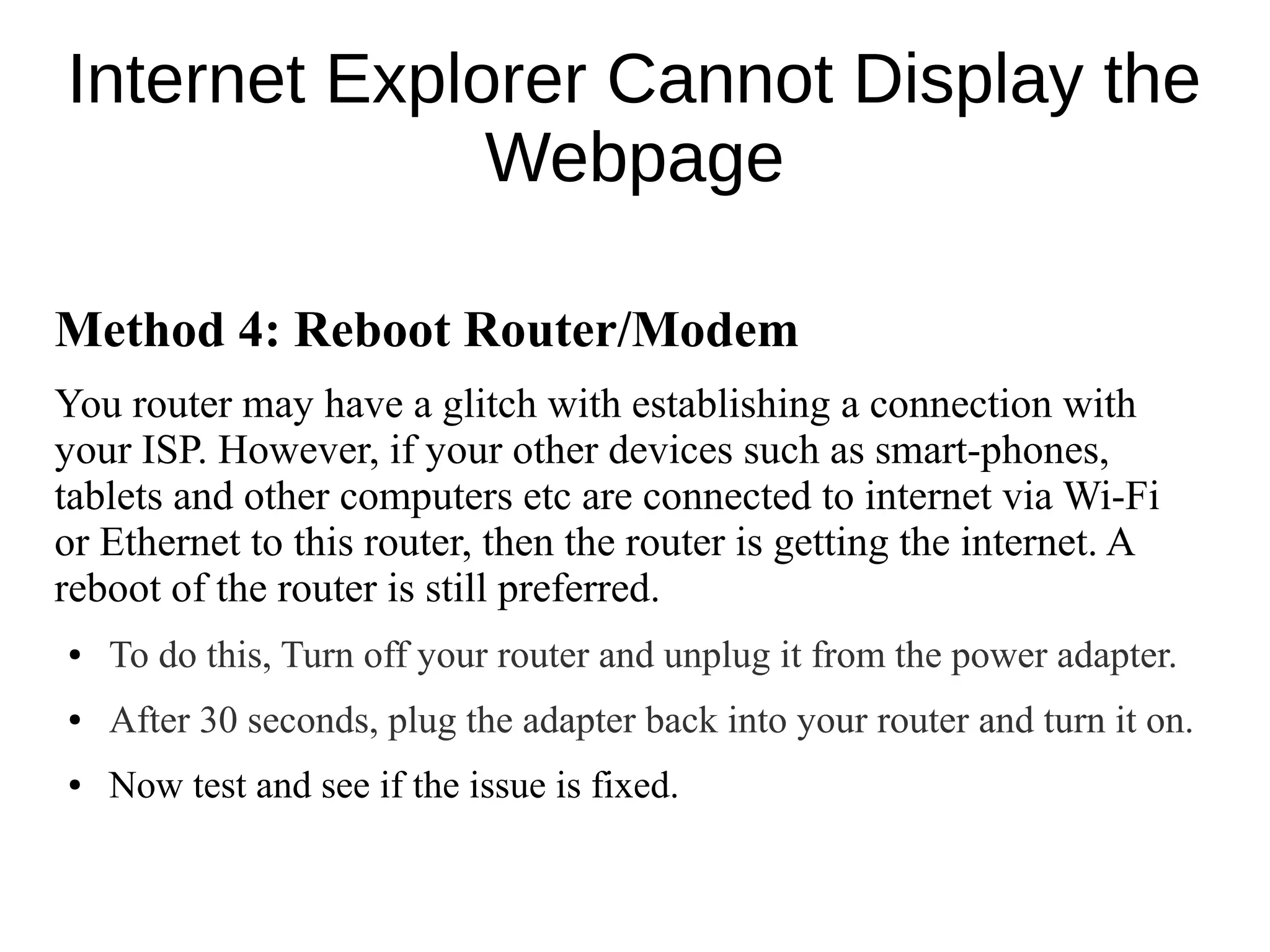 Internet Explorer Cannot Display the
Webpage
Method 4: Reboot Router/Modem
You router may have a glitch with establishing a connection with
your ISP. However, if your other devices such as smart-phones,
tablets and other computers etc are connected to internet via Wi-Fi
or Ethernet to this router, then the router is getting the internet. A
reboot of the router is still preferred.
● To do this, Turn off your router and unplug it from the power adapter.
● After 30 seconds, plug the adapter back into your router and turn it on.
● Now test and see if the issue is fixed.
 