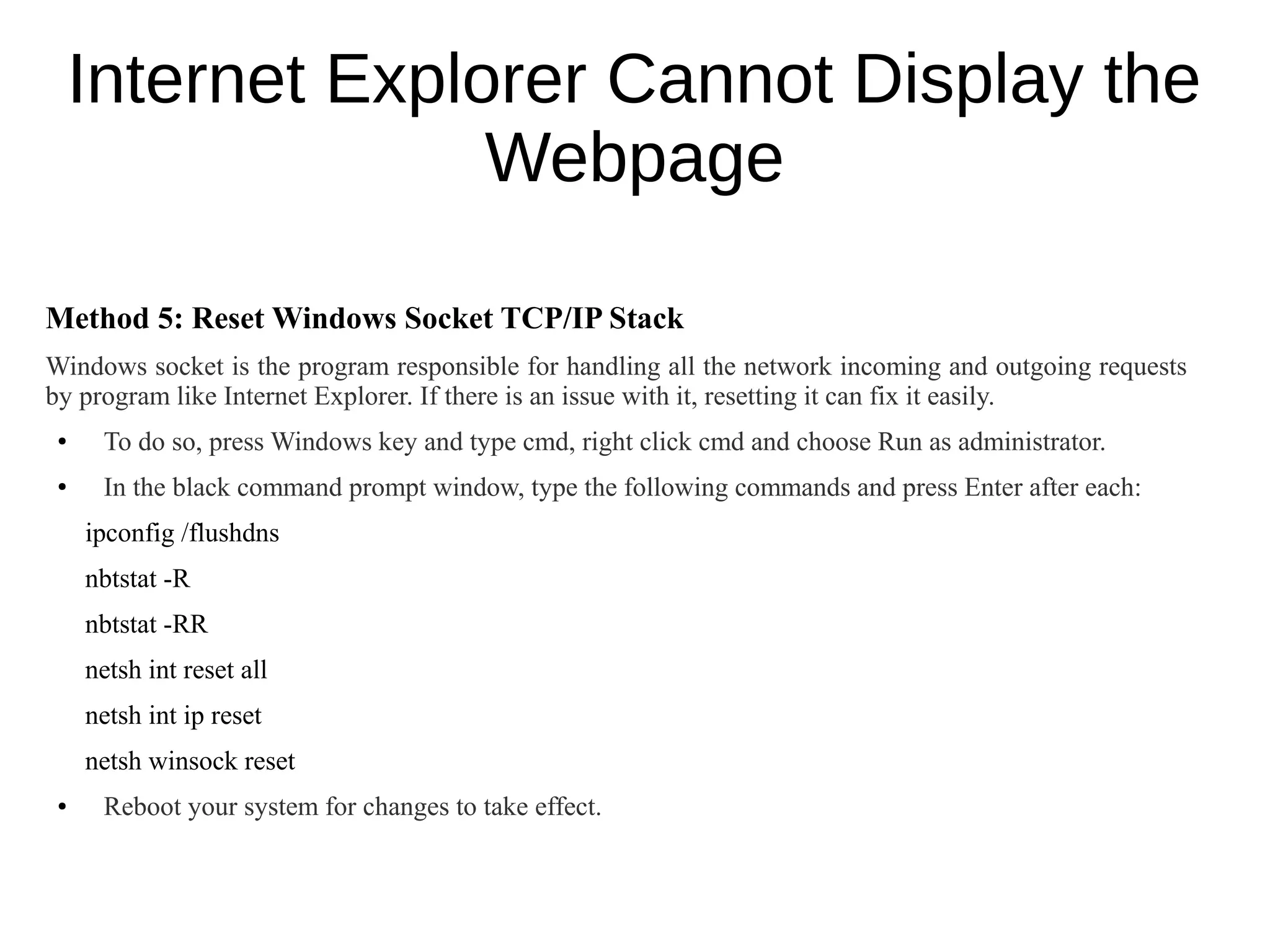 Internet Explorer Cannot Display the
Webpage
Method 5: Reset Windows Socket TCP/IP Stack
Windows socket is the program responsible for handling all the network incoming and outgoing requests
by program like Internet Explorer. If there is an issue with it, resetting it can fix it easily.
● To do so, press Windows key and type cmd, right click cmd and choose Run as administrator.
● In the black command prompt window, type the following commands and press Enter after each:
ipconfig /flushdns
nbtstat -R
nbtstat -RR
netsh int reset all
netsh int ip reset
netsh winsock reset
● Reboot your system for changes to take effect.
 