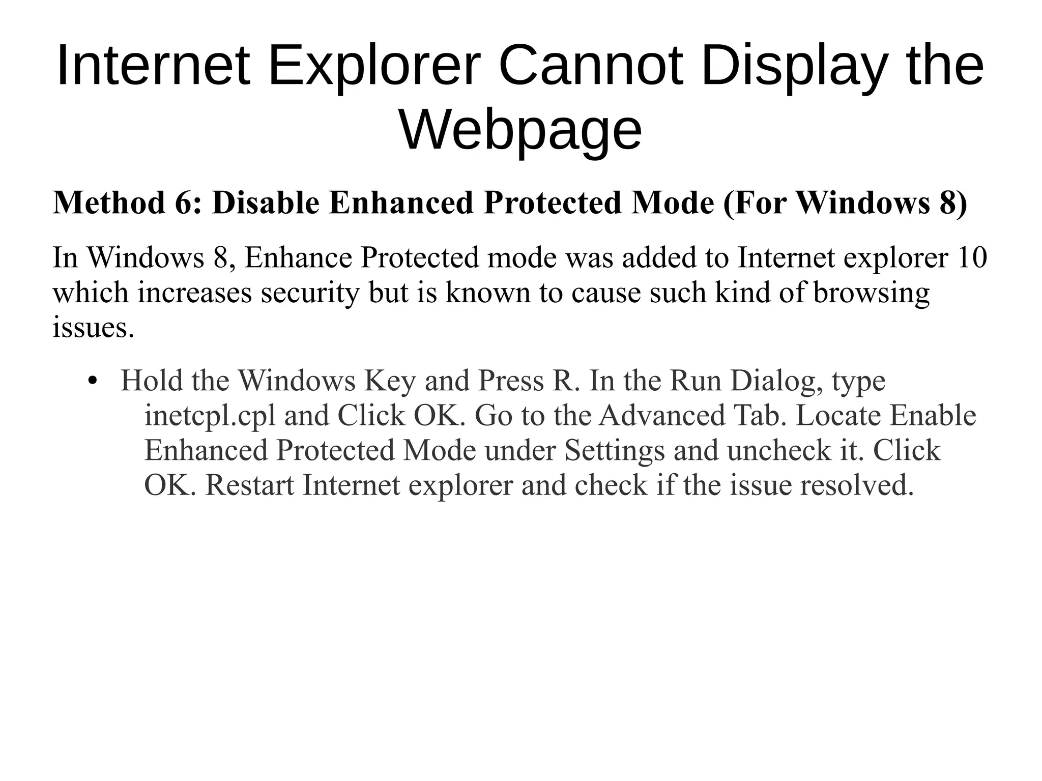 Internet Explorer Cannot Display the
Webpage
Method 6: Disable Enhanced Protected Mode (For Windows 8)
In Windows 8, Enhance Protected mode was added to Internet explorer 10
which increases security but is known to cause such kind of browsing
issues.
● Hold the Windows Key and Press R. In the Run Dialog, type
inetcpl.cpl and Click OK. Go to the Advanced Tab. Locate Enable
Enhanced Protected Mode under Settings and uncheck it. Click
OK. Restart Internet explorer and check if the issue resolved.
 