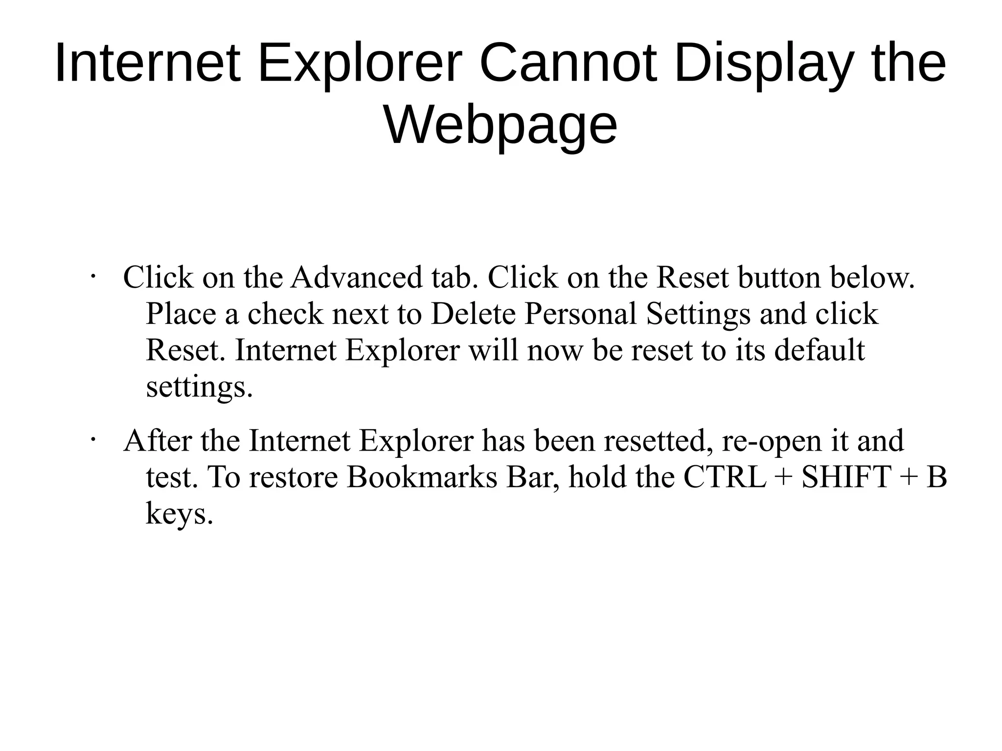 Internet Explorer Cannot Display the
Webpage
• Click on the Advanced tab. Click on the Reset button below.
Place a check next to Delete Personal Settings and click
Reset. Internet Explorer will now be reset to its default
settings.
• After the Internet Explorer has been resetted, re-open it and
test. To restore Bookmarks Bar, hold the CTRL + SHIFT + B
keys.
 