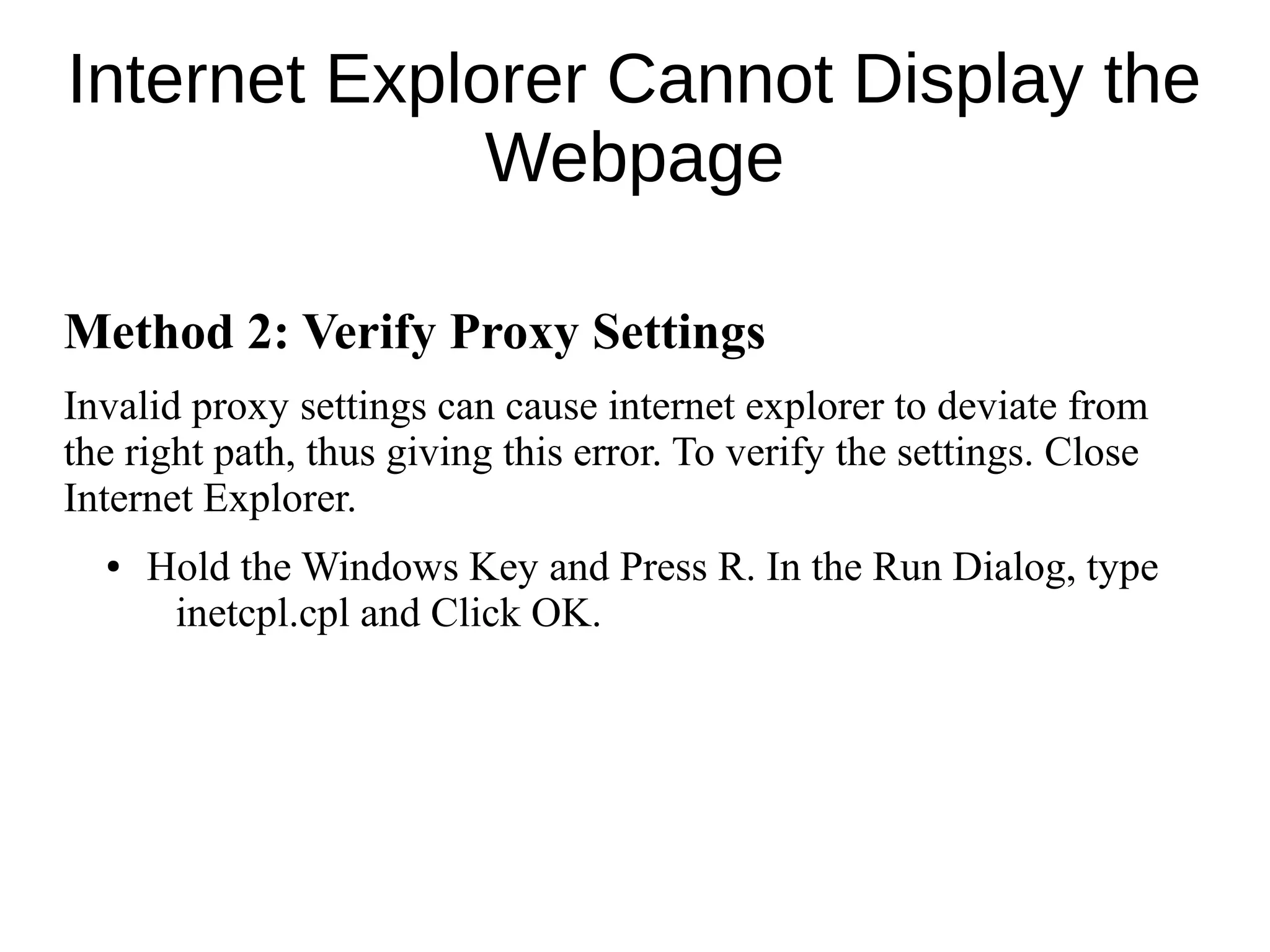 Internet Explorer Cannot Display the
Webpage
Method 2: Verify Proxy Settings
Invalid proxy settings can cause internet explorer to deviate from
the right path, thus giving this error. To verify the settings. Close
Internet Explorer.
● Hold the Windows Key and Press R. In the Run Dialog, type
inetcpl.cpl and Click OK.
 