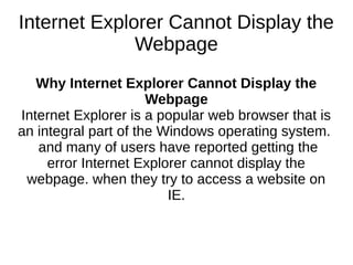 Internet Explorer Cannot Display the
Webpage
Why Internet Explorer Cannot Display the
Webpage
Internet Explorer is a popular web browser that is
an integral part of the Windows operating system.
and many of users have reported getting the
error Internet Explorer cannot display the
webpage. when they try to access a website on
IE.
 
