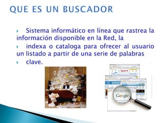   Sistema informático en línea que rastrea la
información disponible en la Red, la
  indexa o cataloga para ofrecer al usuario
un listado a partir de una serie de palabras
  clave.
 