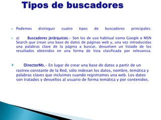    Podemos     distinguir   cuatro   tipos   de   buscadores     principales:

   a)     Buscadores jerárquicos.- Son los de uso habitual como Google o MSN
    Search que crean una base de datos de páginas web y, una vez introducidas
    una palabras clave de la página a buscar, devuelven un listado de los
    resultados obtenidos en una forma de lista clasificada por relevancia.



       DirectorMs.- En lugar de crear una base de datos a partir de un
    rastreo constante de la Red, sólo indexan los datos, nombre, temática y
    palabras claves que incluimos cuando registramos una web. Los datos
    son tratados y devueltos al usuario de forma temática y por contenidos.
 