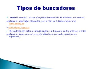    Metabuscadores.- Hacen búsquedas simultáneas de diferentes buscadores,
analizan los resultados obtenidos y presentan un listado propio como
  www.xaarky.es

o www.mister-wong.es   .
  Buscadores verticales o especializados.- A diferencia de los anteriores, estos
analizan los datos con mayor profundidad en un área de conocimiento
  específico
 