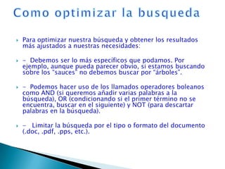    Para optimizar nuestra búsqueda y obtener los resultados
    más ajustados a nuestras necesidades:

   - Debemos ser lo más específicos que podamos. Por
    ejemplo, aunque pueda parecer obvio, si estamos buscando
    sobre los “sauces” no debemos buscar por “árboles”.

   - Podemos hacer uso de los llamados operadores boleanos
    como AND (si queremos añadir varias palabras a la
    búsqueda), OR (condicionando si el primer término no se
    encuentra, buscar en el siguiente) y NOT (para descartar
    palabras en la búsqueda).

   - Limitar la búsqueda por el tipo o formato del documento
    (.doc, .pdf, .pps, etc.).
 