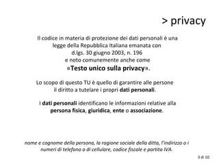 > privacy
Il codice in materia di protezione dei dati personali è una
legge della Repubblica Italiana emanata con
d.lgs. 30 giugno 2003, n. 196
e noto comunemente anche come
«Testo unico sulla privacy».
Lo scopo di questo TU è quello di garantire alle persone
il diritto a tutelare i propri dati personali.
I dati personali identificano le informazioni relative alla
persona fisica, giuridica, ente o associazione.
nome e cognome della persona, la ragione sociale della ditta, l’indirizzo o i
numeri di telefono o di cellulare, codice fiscale e partita IVA.
3 di 10
 