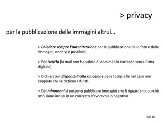 > privacy
per la pubblicazione delle immagini altrui…
> Chiedete sempre l’autorizzazione per la pubblicazione delle foto e delle
immagini, onde vi è possibile.
> Per iscritto (la mail non ha valore di documento cartaceo senza firma
digitale).
> Dichiaratevi disponibili alla rimozione delle fotografie nel caso non
sappiate chi ne detiene i diritti.
> Dei minorenni si possono pubblicare immagini che li riguardano, purchè
non siano inclusi in un contesto sfavorevole o negativo.
4 di 10
 