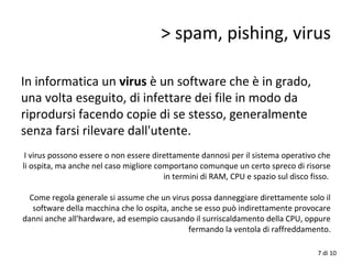 In informatica un virus è un software che è in grado,
una volta eseguito, di infettare dei file in modo da
riprodursi facendo copie di se stesso, generalmente
senza farsi rilevare dall'utente.
I virus possono essere o non essere direttamente dannosi per il sistema operativo che
li ospita, ma anche nel caso migliore comportano comunque un certo spreco di risorse
in termini di RAM, CPU e spazio sul disco fisso.
Come regola generale si assume che un virus possa danneggiare direttamente solo il
software della macchina che lo ospita, anche se esso può indirettamente provocare
danni anche all'hardware, ad esempio causando il surriscaldamento della CPU, oppure
fermando la ventola di raffreddamento.
> spam, pishing, virus
7 di 10
 